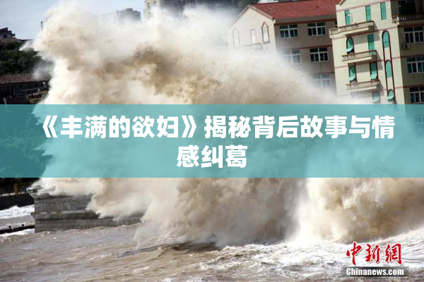 《丰满的欲妇》揭秘背后故事与情感纠葛