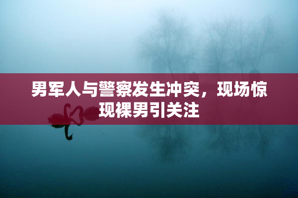 男军人与警察发生冲突，现场惊现裸男引关注
