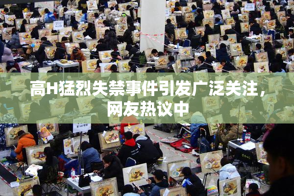 高H猛烈失禁事件引发广泛关注，网友热议中