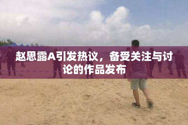 赵思露A引发热议，备受关注与讨论的作品发布