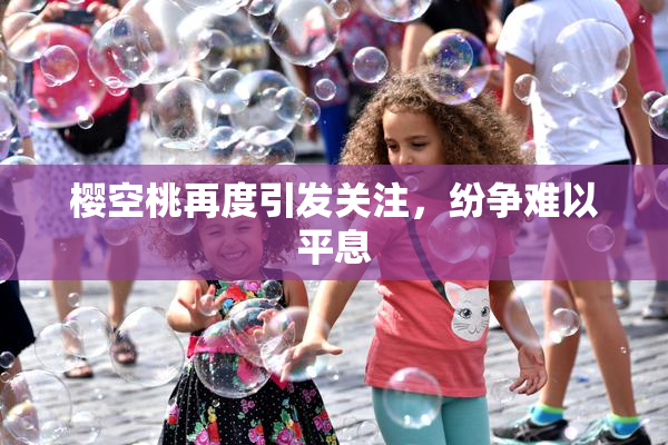 樱空桃再度引发关注，纷争难以平息