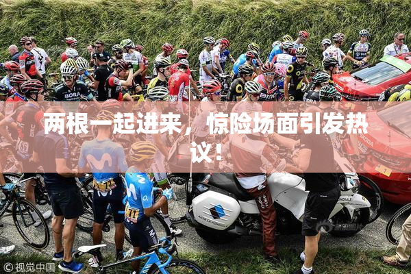 两根一起进来，惊险场面引发热议！