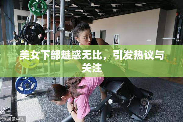 美女下部魅惑无比，引发热议与关注