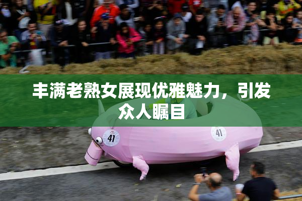 丰满老熟女展现优雅魅力，引发众人瞩目