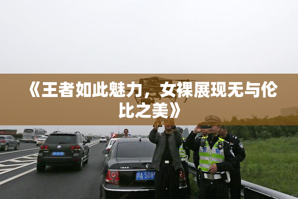 《王者如此魅力，女裸展现无与伦比之美》