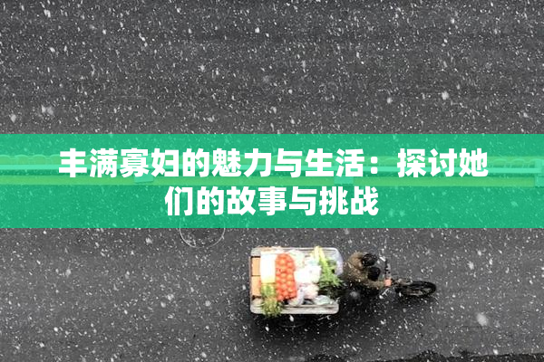 丰满寡妇的魅力与生活：探讨她们的故事与挑战