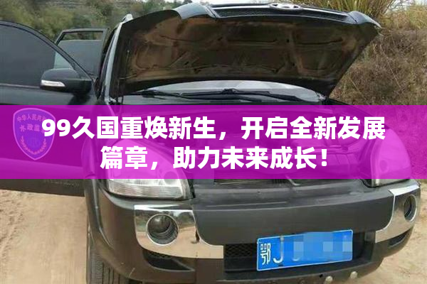 99久国重焕新生，开启全新发展篇章，助力未来成长！