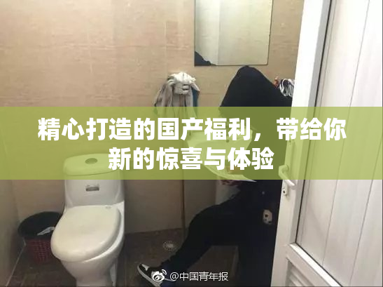 精心打造的国产福利，带给你新的惊喜与体验
