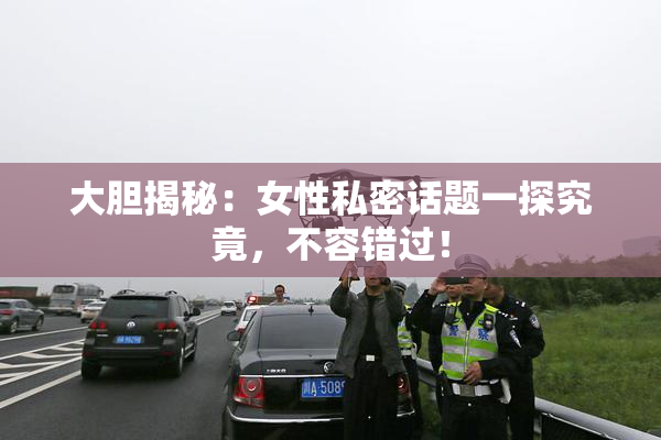大胆揭秘：女性私密话题一探究竟，不容错过！