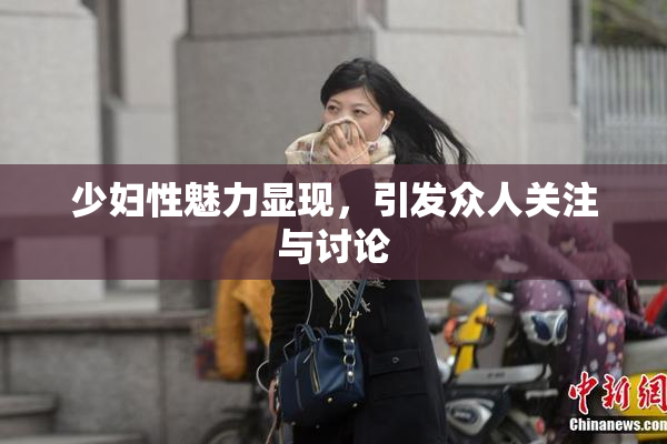 少妇性魅力显现，引发众人关注与讨论