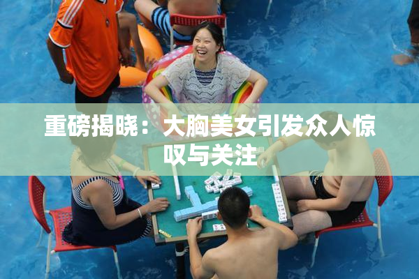 重磅揭晓：大胸美女引发众人惊叹与关注