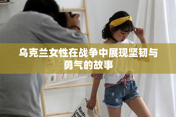 乌克兰女性在战争中展现坚韧与勇气的故事