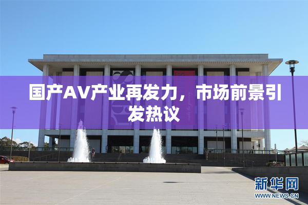 国产AV产业再发力，市场前景引发热议