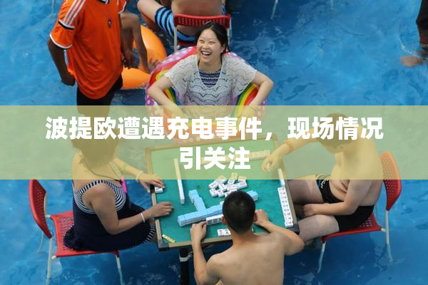 波提欧遭遇充电事件，现场情况引关注