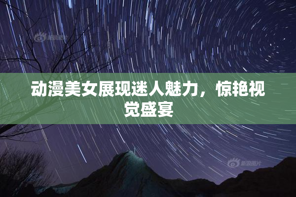 动漫美女展现迷人魅力，惊艳视觉盛宴