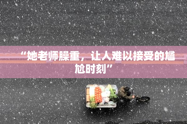 “她老师臊重，让人难以接受的尴尬时刻”