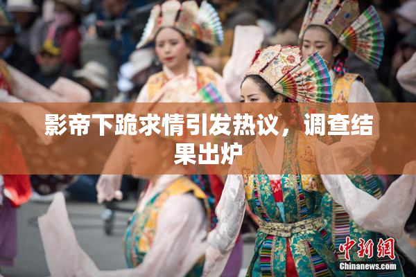 影帝下跪求情引发热议，调查结果出炉