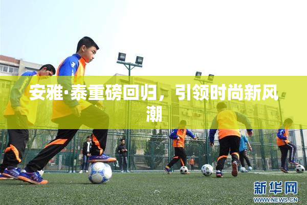 安雅·泰重磅回归，引领时尚新风潮