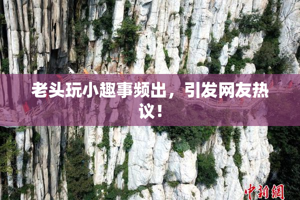 老头玩小趣事频出，引发网友热议！