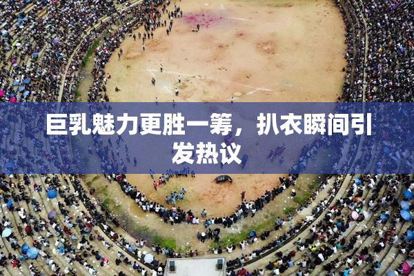 巨乳魅力更胜一筹，扒衣瞬间引发热议