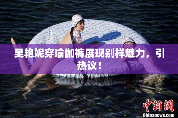吴艳妮穿瑜伽裤展现别样魅力，引热议！