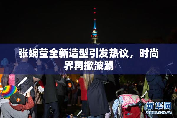 张婉莹全新造型引发热议，时尚界再掀波澜