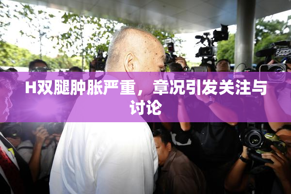 H双腿肿胀严重，章况引发关注与讨论