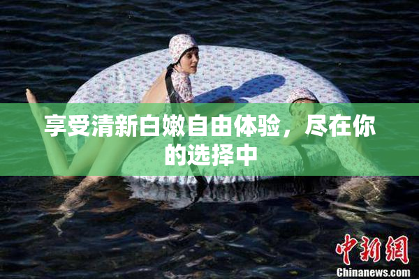 享受清新白嫩自由体验，尽在你的选择中