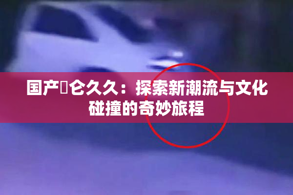 国产婬仑久久：探索新潮流与文化碰撞的奇妙旅程