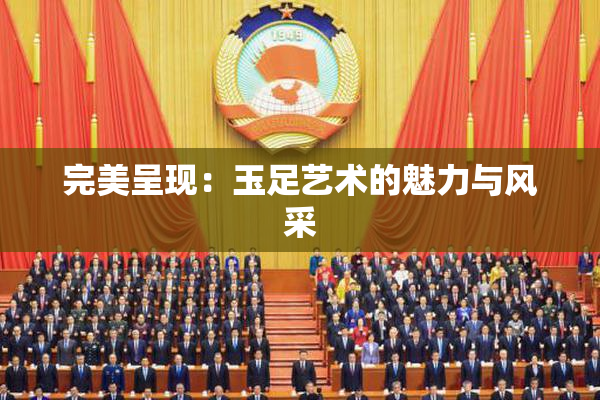 完美呈现：玉足艺术的魅力与风采