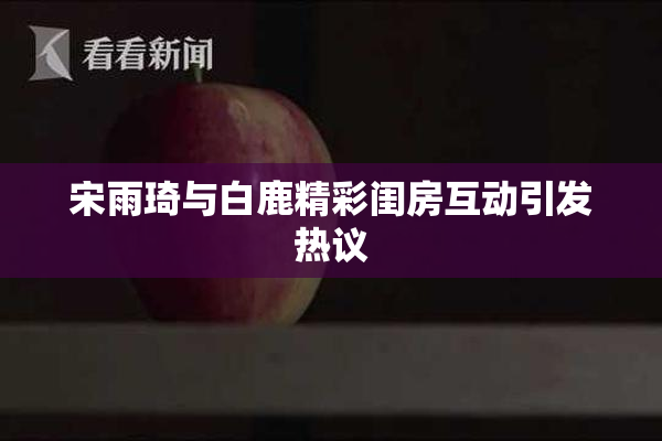 宋雨琦与白鹿精彩闺房互动引发热议