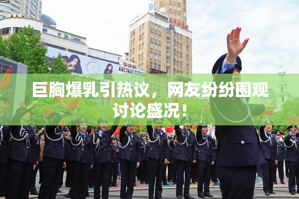 巨胸爆乳引热议，网友纷纷围观讨论盛况！