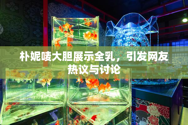 朴妮唛大胆展示全乳，引发网友热议与讨论
