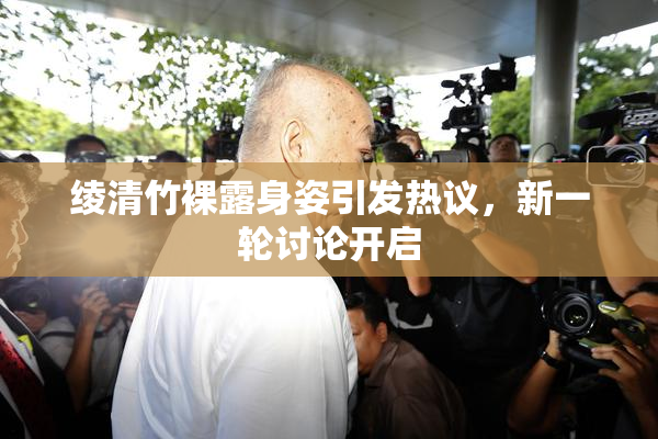 绫清竹裸露身姿引发热议，新一轮讨论开启