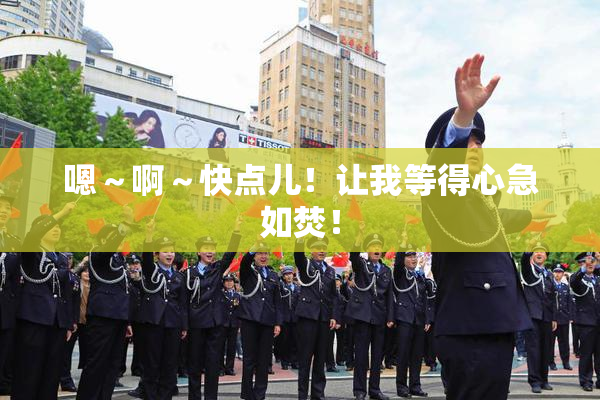 嗯～啊～快点儿！让我等得心急如焚！