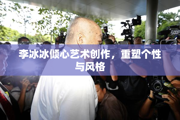 李冰冰倾心艺术创作，重塑个性与风格