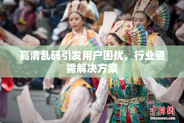 高清乱码引发用户困扰，行业亟需解决方案