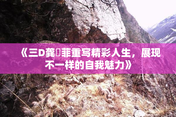 《三D龚玥菲重写精彩人生，展现不一样的自我魅力》