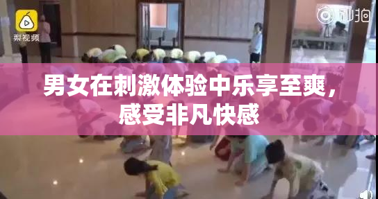 男女在刺激体验中乐享至爽，感受非凡快感