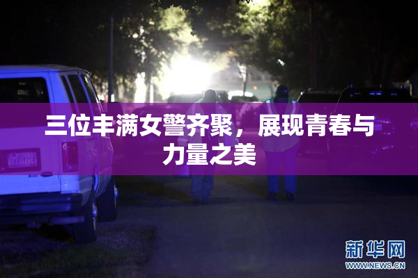 三位丰满女警齐聚，展现青春与力量之美
