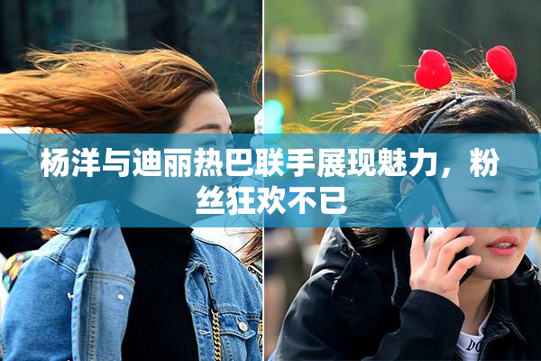 杨洋与迪丽热巴联手展现魅力，粉丝狂欢不已