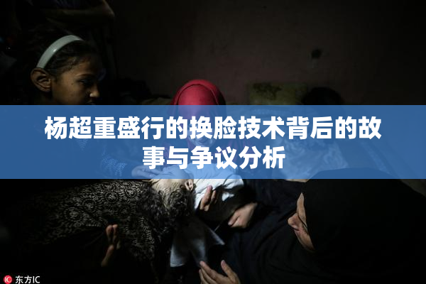 杨超重盛行的换脸技术背后的故事与争议分析