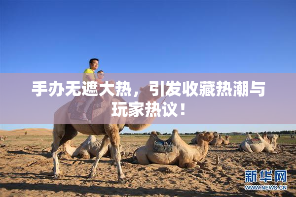 手办无遮大热，引发收藏热潮与玩家热议！