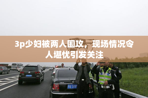 3p少妇被两人围攻，现场情况令人堪忧引发关注