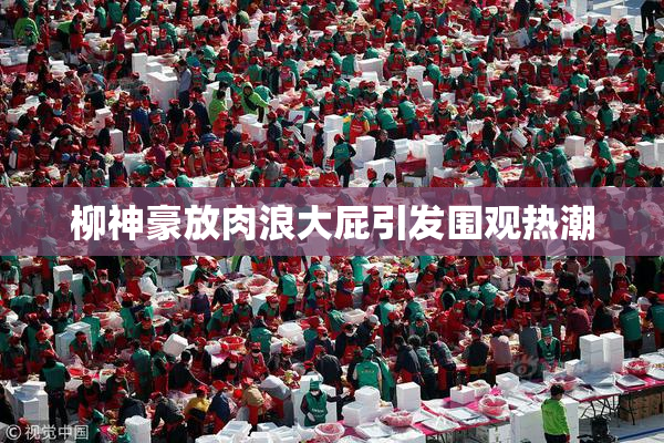 柳神豪放肉浪大屁引发围观热潮