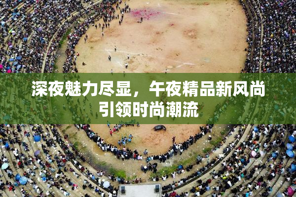 深夜魅力尽显，午夜精品新风尚引领时尚潮流