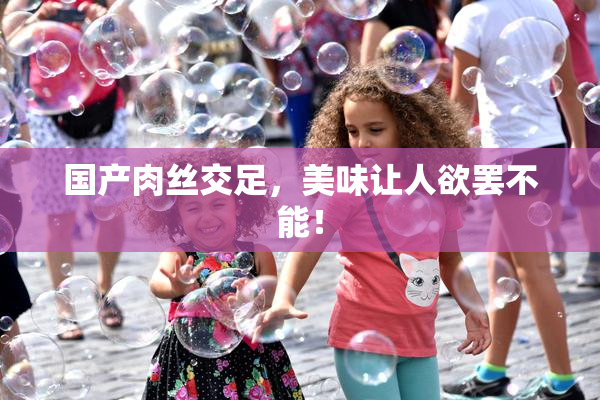 国产肉丝交足，美味让人欲罢不能！