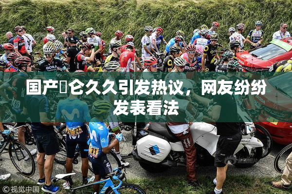 国产婬仑久久引发热议，网友纷纷发表看法