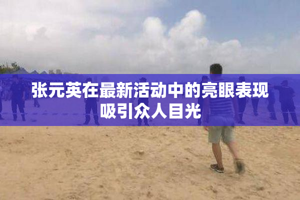张元英在最新活动中的亮眼表现吸引众人目光