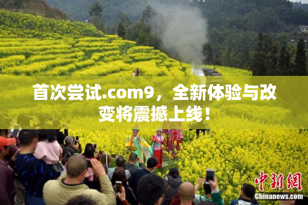 首次尝试.com9，全新体验与改变将震撼上线！